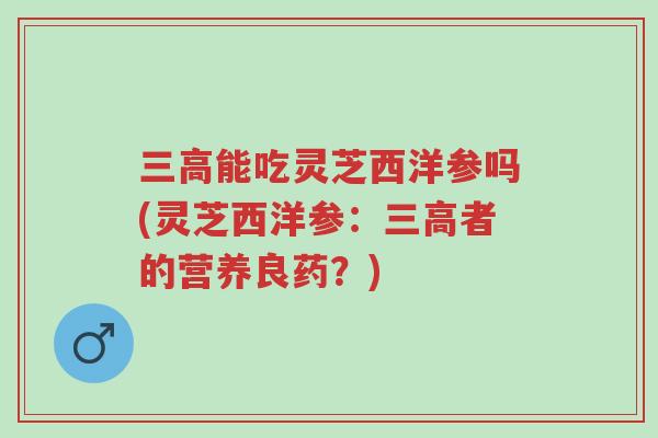 三高能吃灵芝西洋参吗(灵芝西洋参:三高者的营养良药?)-第1张图片-超越 三高能吃灵芝西洋参吗(灵芝西洋参:三高者的营养良药?)-第1张图片-超越