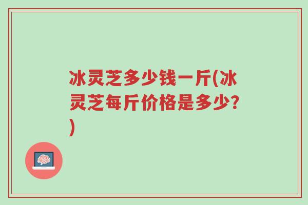 冰灵芝多少钱一斤(冰灵芝每斤价格是多少?)-第1张图片-超越 冰灵芝多少钱一斤(冰灵芝每斤价格是多少?)-第1张图片-超越