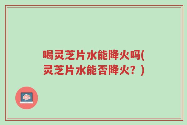喝灵芝片水能降火吗(灵芝片水能否降火？)-第1张图片-超越