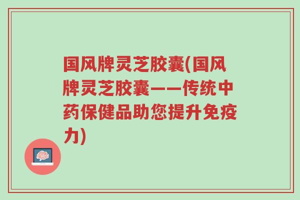 国风牌灵芝胶囊(国风牌灵芝胶囊——传统中药保健品助您提升免疫力)-第1张图片-超越 国风牌灵芝胶囊(国风牌灵芝胶囊——传统中药保健品助您提升免疫力)-第1张图片-超越