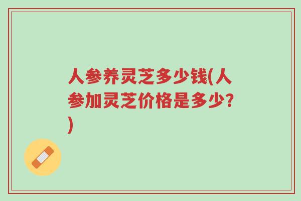 人参养灵芝多少钱(人参加灵芝价格是多少？)-第1张图片-超越