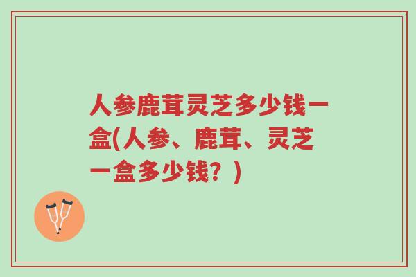 人参鹿茸灵芝多少钱一盒(人参、鹿茸、灵芝一盒多少钱？)-第1张图片-超越