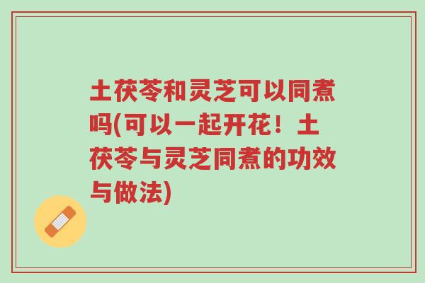 土茯苓和灵芝可以同煮吗(可以一起开花！土茯苓与灵芝同煮的功效与做法)-第1张图片-超越
