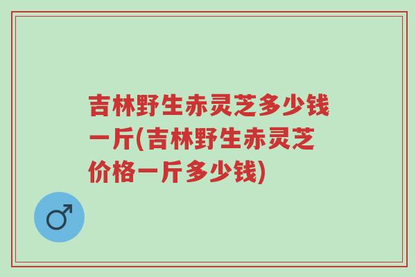 吉林野生赤灵芝多少钱一斤(吉林野生赤灵芝价格一斤多少钱)-第1张图片-超越
