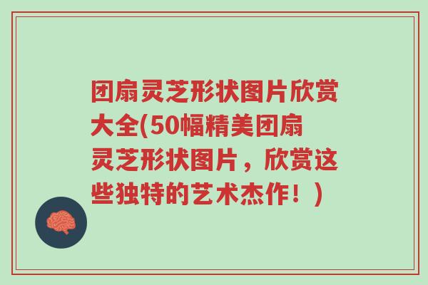 团扇灵芝形状图片欣赏大全(50幅精美团扇灵芝形状图片,欣赏这些独特的艺术杰作!)-第1张图片-超越 团扇灵芝形状图片欣赏大全(50幅精美团扇灵芝形状图片,欣赏这些独特的艺术杰作!)-第1张图片-超越
