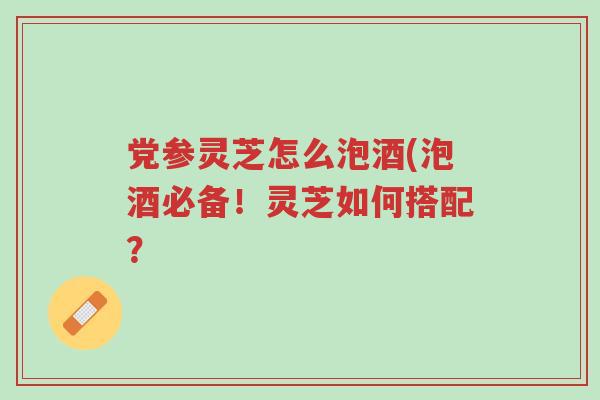 党参灵芝怎么泡酒(泡酒必备!灵芝如何搭配?-第1张图片-超越 党参灵芝怎么泡酒(泡酒必备!灵芝如何搭配?-第1张图片-超越