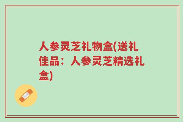 人参灵芝礼物盒(送礼佳品：人参灵芝精选礼盒)-第1张图片-超越