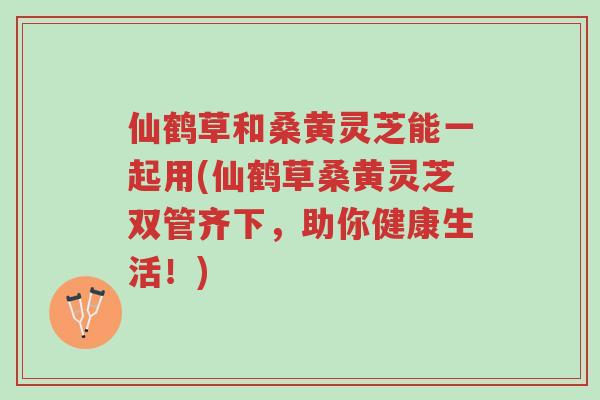 仙鹤草和桑黄灵芝能一起用(仙鹤草桑黄灵芝双管齐下，助你健康生活！)-第1张图片-超越
