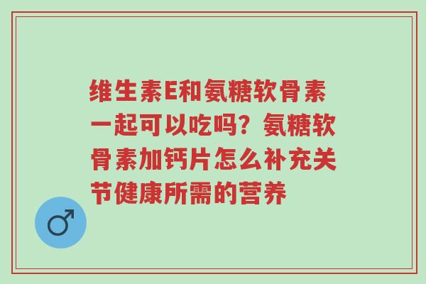 维生素E和氨糖软骨素一起可以吃吗?氨糖软骨素加钙片怎么补充关节健康所需的营养-第1张图片-超越 维生素E和氨糖软骨素一起可以吃吗?氨糖软骨素加钙片怎么补充关节健康所需的营养-第1张图片-超越
