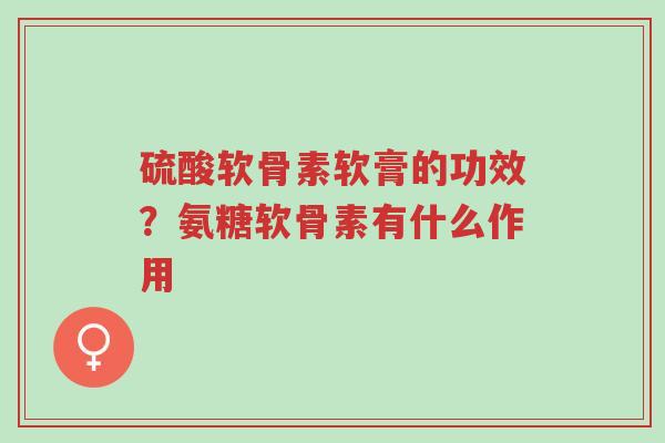 硫酸软骨素软膏的功效？氨糖软骨素有什么作用-第1张图片-超越