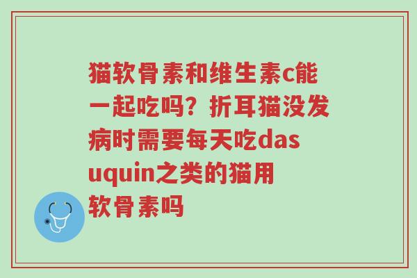 猫软骨素和维生素c能一起吃吗?折耳猫没发病时需要每天吃dasuquin之类的猫用软骨素吗-第1张图片-超越 猫软骨素和维生素c能一起吃吗?折耳猫没发病时需要每天吃dasuquin之类的猫用软骨素吗-第1张图片-超越