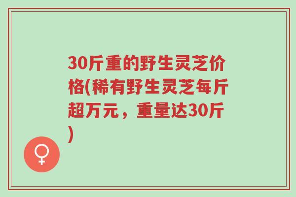 30斤重的野生灵芝价格(稀有野生灵芝每斤超万元,重量达30斤)-第1张图片-超越 30斤重的野生灵芝价格(稀有野生灵芝每斤超万元,重量达30斤)-第1张图片-超越