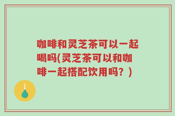 咖啡和灵芝茶可以一起喝吗(灵芝茶可以和咖啡一起搭配饮用吗？)-第1张图片-超越
