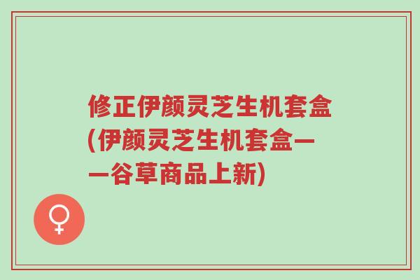 修正伊颜灵芝生机套盒(伊颜灵芝生机套盒——谷草商品上新)-第1张图片-超越 修正伊颜灵芝生机套盒(伊颜灵芝生机套盒——谷草商品上新)-第1张图片-超越