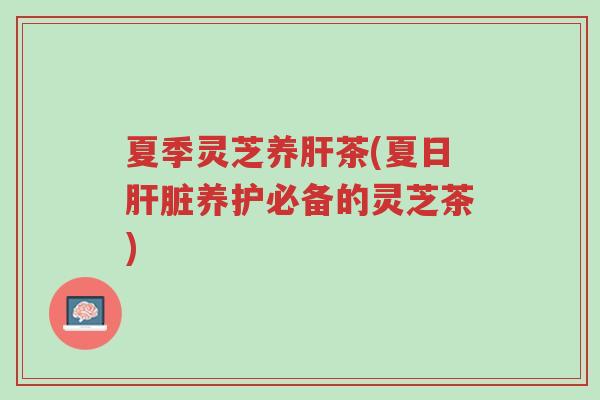 夏季灵芝养肝茶(夏日肝脏养护必备的灵芝茶)-第1张图片-超越 夏季灵芝养肝茶(夏日肝脏养护必备的灵芝茶)-第1张图片-超越