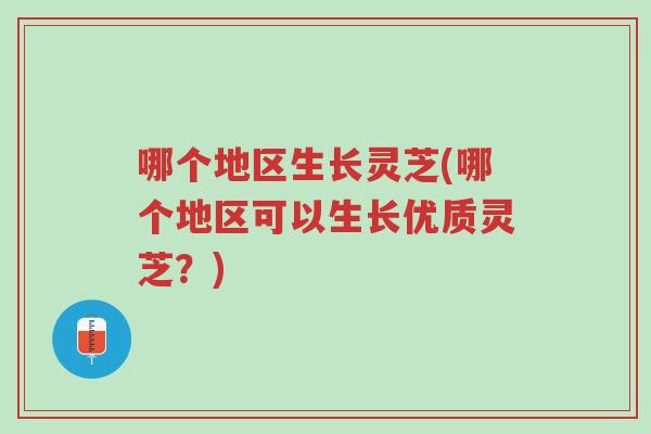 哪个地区生长灵芝(哪个地区可以生长优质灵芝？)-第1张图片-超越