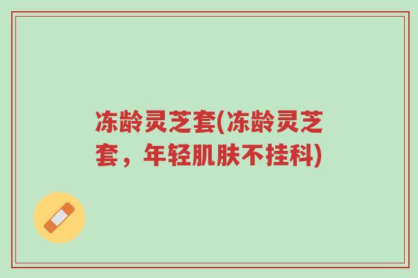 冻龄灵芝套(冻龄灵芝套,年轻肌肤不挂科)-第1张图片-超越 冻龄灵芝套(冻龄灵芝套,年轻肌肤不挂科)-第1张图片-超越
