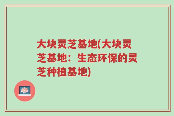 大块灵芝基地(大块灵芝基地：生态环保的灵芝种植基地)-第1张图片-超越