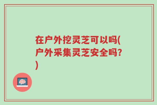 在户外挖灵芝可以吗(户外采集灵芝安全吗?)-第1张图片-超越 在户外挖灵芝可以吗(户外采集灵芝安全吗?)-第1张图片-超越