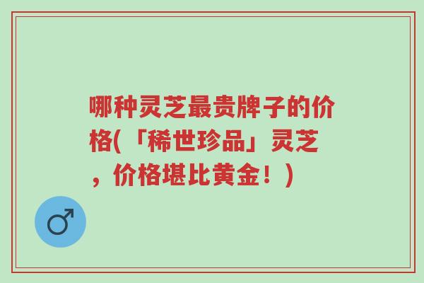 哪种灵芝最贵牌子的价格(「稀世珍品」灵芝,价格堪比黄金!)-第1张图片-超越 哪种灵芝最贵牌子的价格(「稀世珍品」灵芝,价格堪比黄金!)-第1张图片-超越