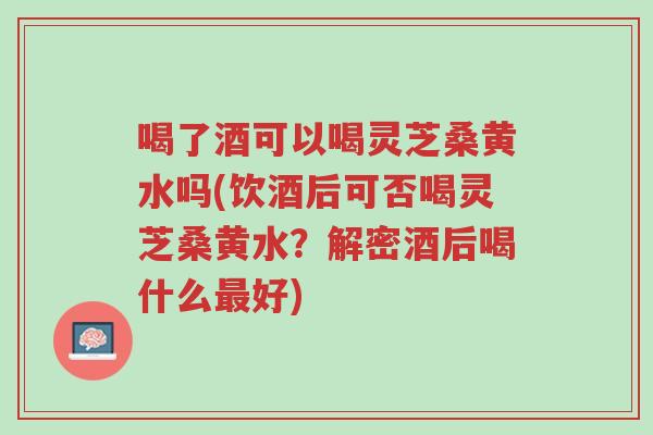 喝了酒可以喝灵芝桑黄水吗(饮酒后可否喝灵芝桑黄水?解密酒后喝什么最好)-第1张图片-超越 喝了酒可以喝灵芝桑黄水吗(饮酒后可否喝灵芝桑黄水?解密酒后喝什么最好)-第1张图片-超越