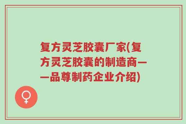 复方灵芝胶囊厂家(复方灵芝胶囊的制造商——品尊制药企业介绍)-第1张图片-超越 复方灵芝胶囊厂家(复方灵芝胶囊的制造商——品尊制药企业介绍)-第1张图片-超越