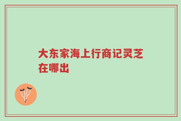大东家海上行商记灵芝在哪出-第1张图片-超越