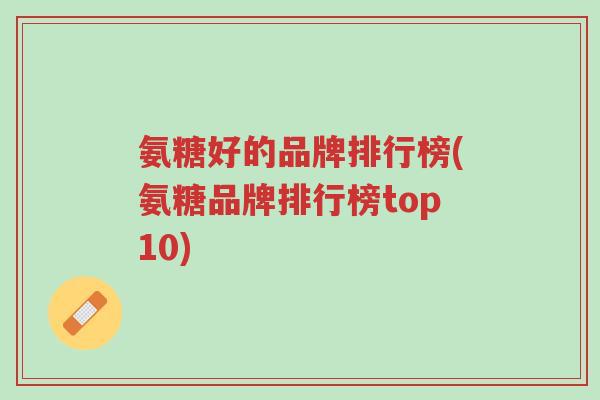 氨糖好的品牌排行榜(氨糖品牌排行榜top10)-第1张图片-超越 氨糖好的品牌排行榜(氨糖品牌排行榜top10)-第1张图片-超越