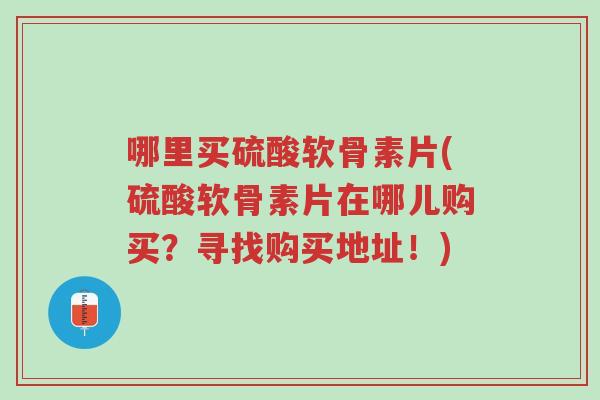 哪里买硫酸软骨素片(硫酸软骨素片在哪儿购买?寻找购买地址!)-第1张图片-超越 哪里买硫酸软骨素片(硫酸软骨素片在哪儿购买?寻找购买地址!)-第1张图片-超越