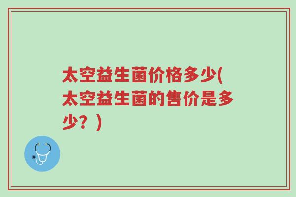 太空益生菌价格多少(太空益生菌的售价是多少?)-第1张图片-超越 太空益生菌价格多少(太空益生菌的售价是多少?)-第1张图片-超越
