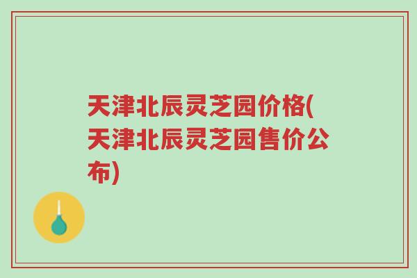 天津北辰灵芝园价格(天津北辰灵芝园售价公布)-第1张图片-超越
