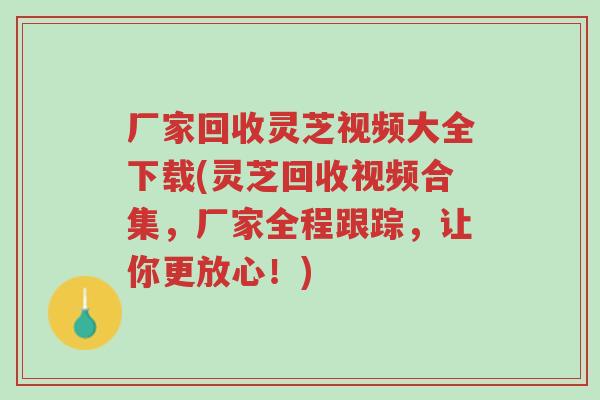 厂家回收灵芝视频大全下载(灵芝回收视频合集，厂家全程跟踪，让你更放心！)-第1张图片-超越