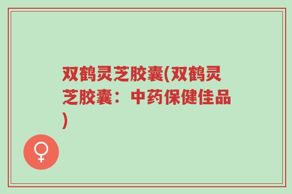双鹤灵芝胶囊(双鹤灵芝胶囊:中药保健佳品)-第1张图片-超越 双鹤灵芝胶囊(双鹤灵芝胶囊:中药保健佳品)-第1张图片-超越