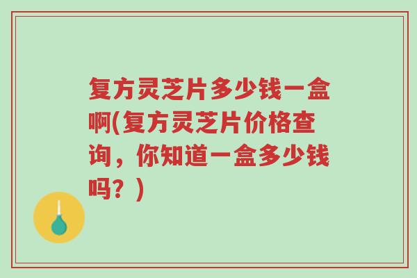 复方灵芝片多少钱一盒啊(复方灵芝片价格查询，你知道一盒多少钱吗？)-第1张图片-超越