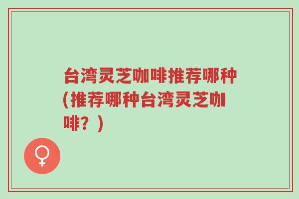 台湾灵芝咖啡推荐哪种(推荐哪种台湾灵芝咖啡？)-第1张图片-超越