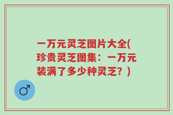 一万元灵芝图片大全(珍贵灵芝图集：一万元装满了多少种灵芝？)-第1张图片-超越