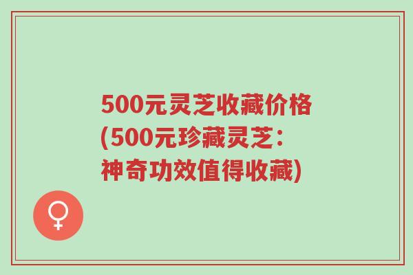 500元灵芝收藏价格(500元珍藏灵芝：神奇功效值得收藏)-第1张图片-超越
