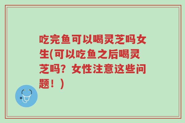 吃完鱼可以喝灵芝吗女生(可以吃鱼之后喝灵芝吗？女性注意这些问题！)-第1张图片-超越