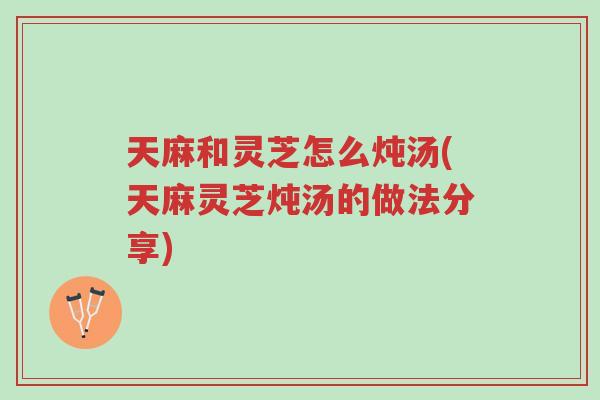 天麻和灵芝怎么炖汤(天麻灵芝炖汤的做法分享)-第1张图片-超越