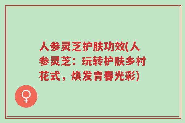 人参灵芝护肤功效(人参灵芝：玩转护肤乡村花式，焕发青春光彩)-第1张图片-超越