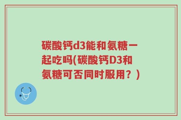 碳酸钙d3能和氨糖一起吃吗(碳酸钙D3和氨糖可否同时服用?)-第1张图片-超越 碳酸钙d3能和氨糖一起吃吗(碳酸钙D3和氨糖可否同时服用?)-第1张图片-超越