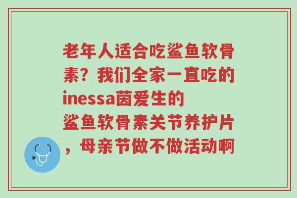老年人适合吃鲨鱼软骨素?我们全家一直吃的inessa茵爱生的鲨鱼软骨素关节养护片,母亲节做不做活动啊-第1张图片-超越 老年人适合吃鲨鱼软骨素?我们全家一直吃的inessa茵爱生的鲨鱼软骨素关节养护片,母亲节做不做活动啊-第1张图片-超越