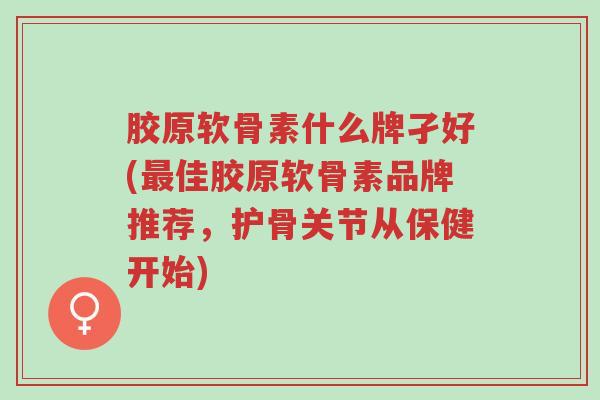 胶原软骨素什么牌孑好(最佳胶原软骨素品牌推荐，护骨关节从保健开始)-第1张图片-超越