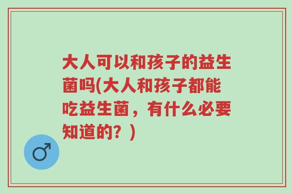 大人可以和孩子的益生菌吗(大人和孩子都能吃益生菌,有什么必要知道的?)-第1张图片-超越 大人可以和孩子的益生菌吗(大人和孩子都能吃益生菌,有什么必要知道的?)-第1张图片-超越