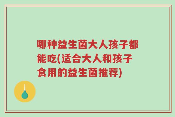 哪种益生菌大人孩子都能吃(适合大人和孩子食用的益生菌推荐)-第1张图片-超越 哪种益生菌大人孩子都能吃(适合大人和孩子食用的益生菌推荐)-第1张图片-超越