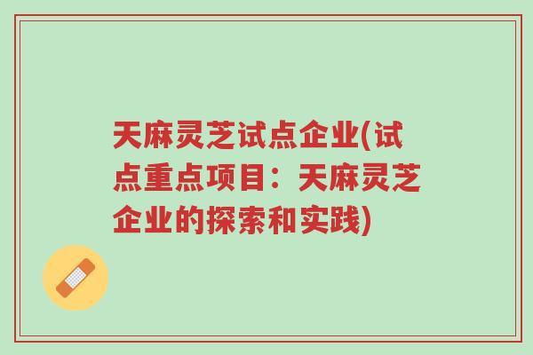 天麻灵芝试点企业(试点重点项目:天麻灵芝企业的探索和实践)-第1张图片-超越 天麻灵芝试点企业(试点重点项目:天麻灵芝企业的探索和实践)-第1张图片-超越
