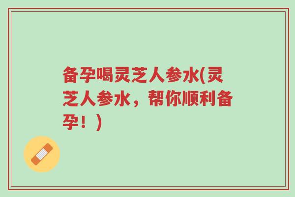 备孕喝灵芝人参水(灵芝人参水，帮你顺利备孕！)-第1张图片-超越