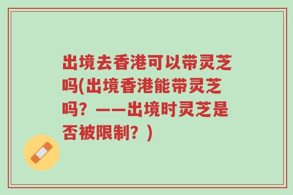出境去香港可以带灵芝吗(出境香港能带灵芝吗？——出境时灵芝是否被限制？)-第1张图片-超越