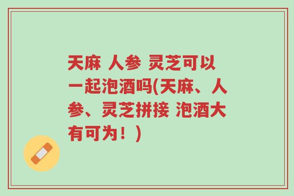 天麻 人参 灵芝可以一起泡酒吗(天麻、人参、灵芝拼接 泡酒大有可为!)-第1张图片-超越 天麻 人参 灵芝可以一起泡酒吗(天麻、人参、灵芝拼接 泡酒大有可为!)-第1张图片-超越