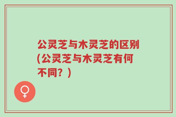 公灵芝与木灵芝的区别(公灵芝与木灵芝有何不同？)-第1张图片-超越